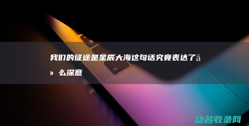 我们的征途是星辰大海这句话究竟表达了什么深意 (我们的征途是星辰大海什么意思)