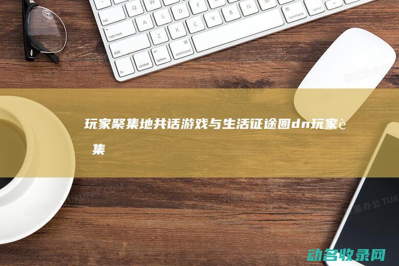 玩家聚集地 共话游戏与生活 征途圈 (dn玩家聚集地)