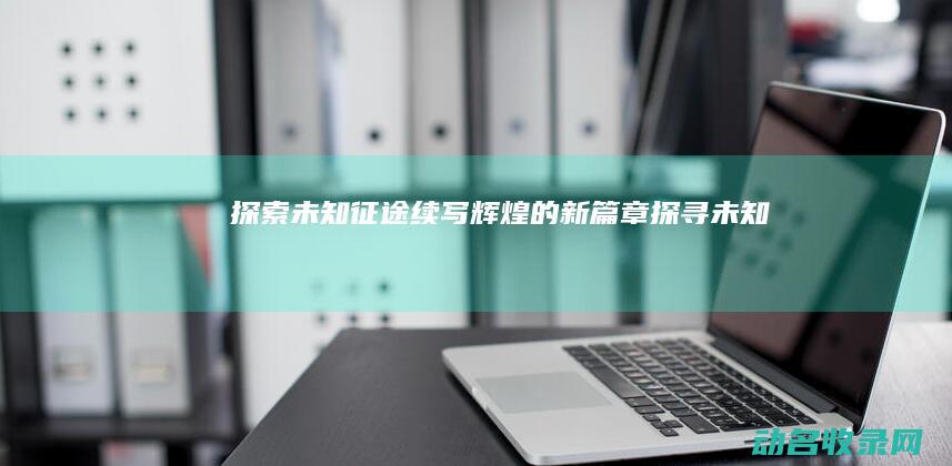 探索未知 征途 续写辉煌的新篇章 (探寻未知)