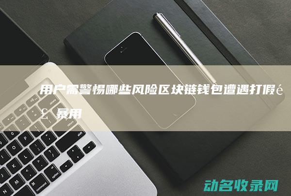 用户需警惕哪些风险 区块链钱包遭遇打假风暴 (用户需警惕哪三种因素)